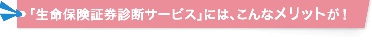  「生命保険証券診断サービス」には、こんなメリットが！