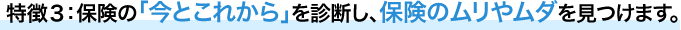 特徴３：保険の「今とこれから」を診断し、保険のムリやムダを見つけます。