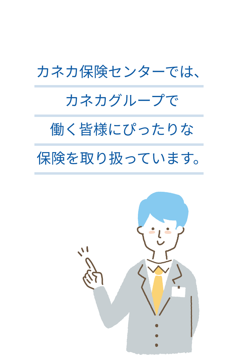 カネカ保険センターでは、カネカグループで働く皆様にぴったりな保険を取り扱っています。