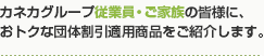 カネカグループ従業員・ご家族の皆様に、おトクな団体割引適用商品をご紹介します。